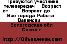 Требуются участники телепередач. › Возраст от ­ 18 › Возраст до ­ 60 - Все города Работа » Вакансии   . Вологодская обл.,Сокол г.